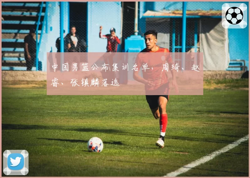 中国男篮公布集训名单，周琦、赵睿、张镇麟落选