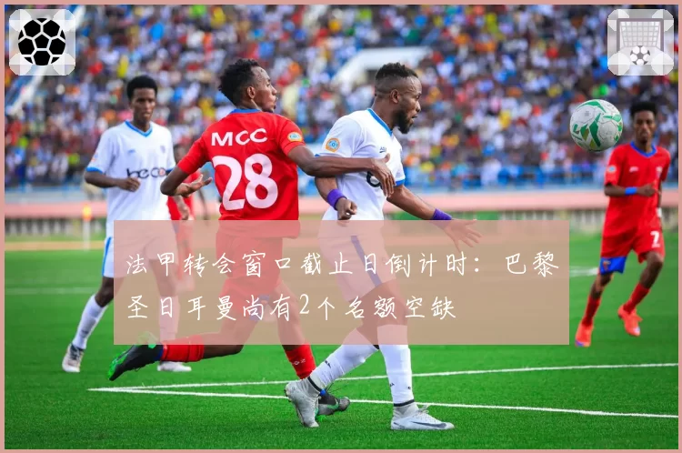 法甲转会窗口截止日倒计时：巴黎圣日耳曼尚有2个名额空缺