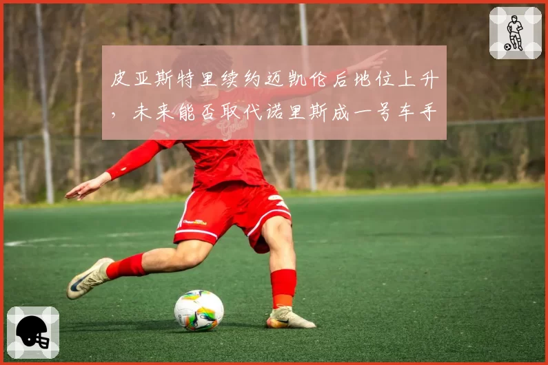 皮亚斯特里续约迈凯伦后地位上升,未来能否取代诺里斯成一号车手