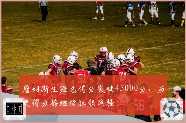 詹姆斯生涯总得分突破45000分，历史得分榜继续独领风骚