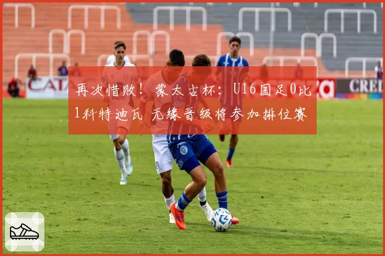 再次惜败！蒙太古杯：U16国足0比1科特迪瓦 无缘晋级将参加排位赛