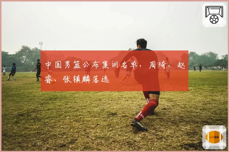 中国男篮公布集训名单,周琦、赵睿、张镇麟落选