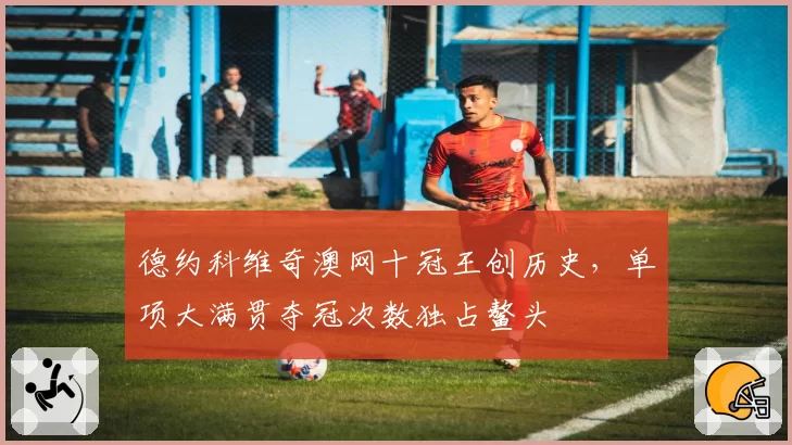 德约科维奇澳网十冠王创历史，单项大满贯夺冠次数独占鳌头