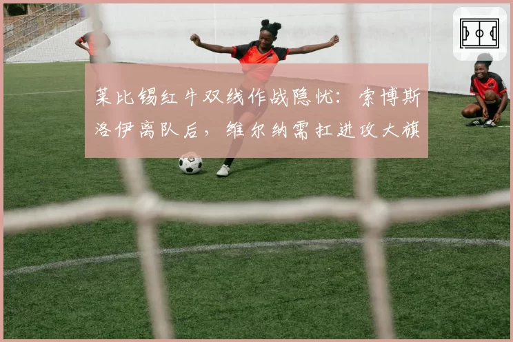 莱比锡红牛双线作战隐忧：索博斯洛伊离队后，维尔纳需扛进攻大旗