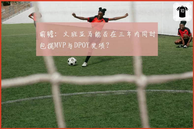 前瞻：文班亚马能否在三年内同时包揽MVP与DPOY奖项？