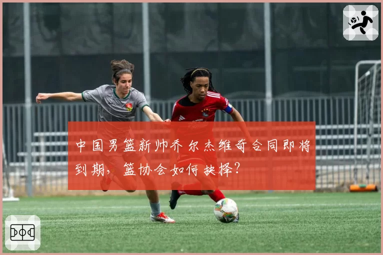 中国男篮新帅乔尔杰维奇合同即将到期，篮协会如何抉择？