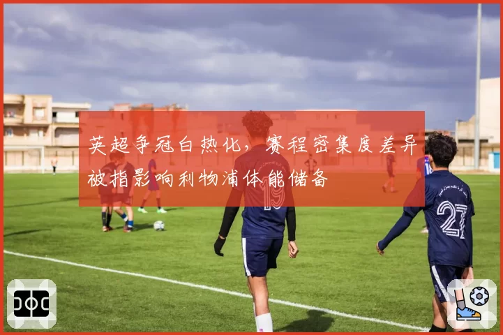 英超争冠白热化，赛程密集度差异被指影响利物浦体能储备