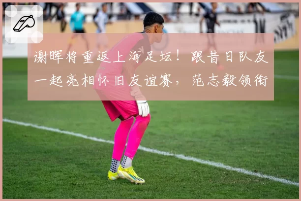 谢晖将重返上海足坛！跟昔日队友一起亮相怀旧友谊赛，范志毅领衔