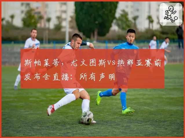 斯帕莱蒂，尤文图斯vs热那亚赛前发布会直播：所有声明