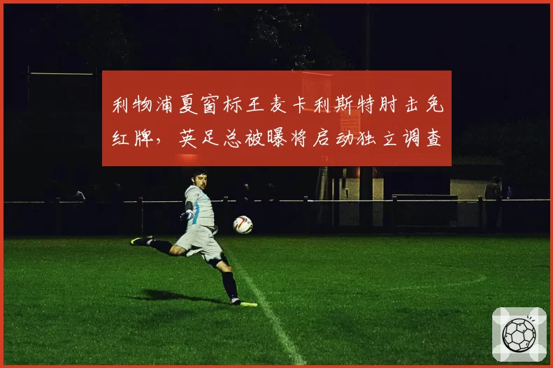 利物浦夏窗标王麦卡利斯特肘击免红牌,英足总被曝将启动独立调查程序