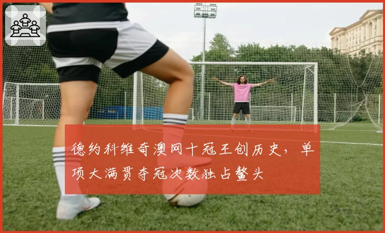 德约科维奇澳网十冠王创历史,单项大满贯夺冠次数独占鳌头