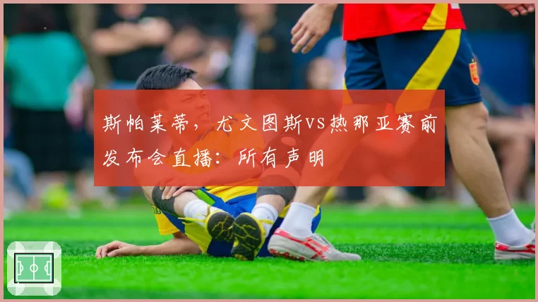 斯帕莱蒂，尤文图斯vs热那亚赛前发布会直播：所有声明