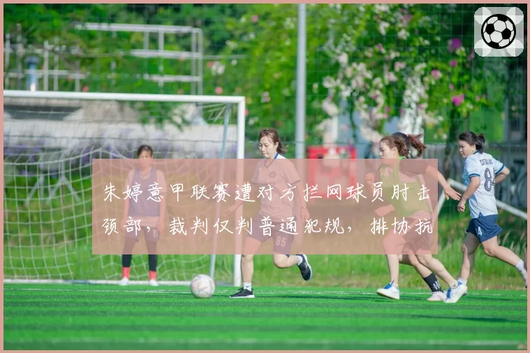 朱婷意甲联赛遭对方拦网球员肘击颈部，裁判仅判普通犯规，排协抗议与意媒护短形成对立
