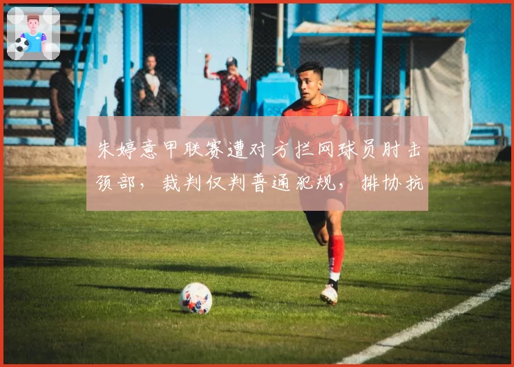 朱婷意甲联赛遭对方拦网球员肘击颈部，裁判仅判普通犯规，排协抗议与意媒护短形成对立
