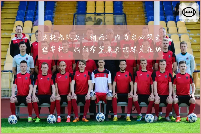 力挺老队友！梅西：内马尔必须去世界杯，我们希望最好的球员在场