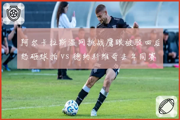 阿尔卡拉斯温网挑战鹰眼被驳回后怒砸球拍 vs 德约科维奇去年同赛事冷静接受误判,新生代与老将情绪管理天壤之别