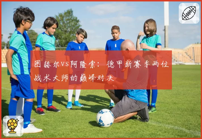 图赫尔vs阿隆索：德甲新赛季两位战术大师的巅峰对决