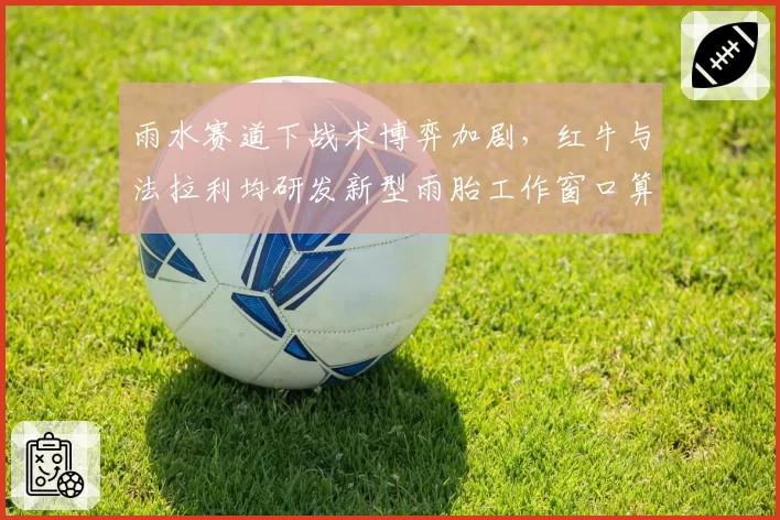 雨水赛道下战术博弈加剧，红牛与法拉利均研发新型雨胎工作窗口算法