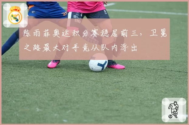 陈雨菲奥运积分赛稳居前三,卫冕之路最大对手竟从队内浮出