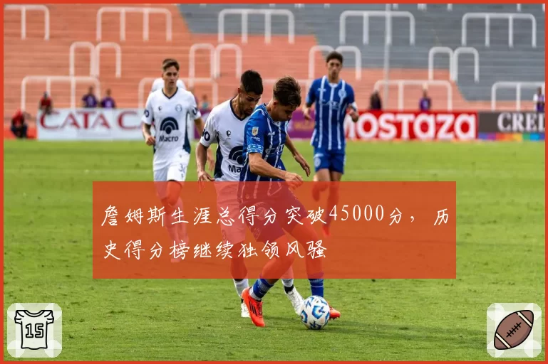 詹姆斯生涯总得分突破45000分，历史得分榜继续独领风骚