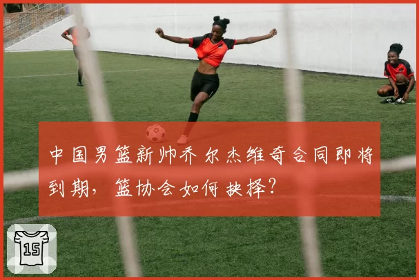 中国男篮新帅乔尔杰维奇合同即将到期，篮协会如何抉择？