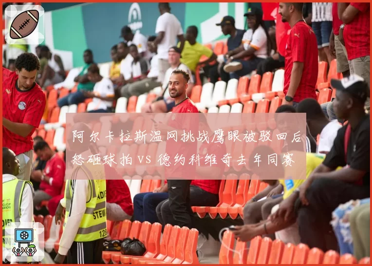 阿尔卡拉斯温网挑战鹰眼被驳回后怒砸球拍 vs 德约科维奇去年同赛事冷静接受误判，新生代与老将情绪管理天壤之别