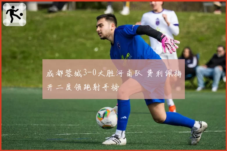 成都蓉城3-0大胜河南队 费利佩梅开二度领跑射手榜