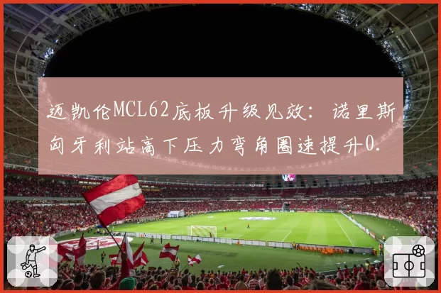 迈凯伦MCL62底板升级见效:诺里斯匈牙利站高下压力弯角圈速提升0.4秒