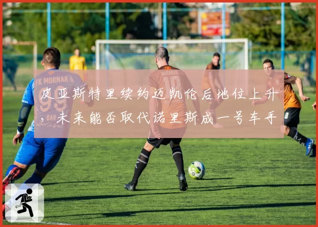 皮亚斯特里续约迈凯伦后地位上升，未来能否取代诺里斯成一号车手