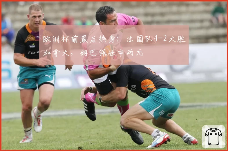 欧洲杯前最后热身：法国队4-2大胜加拿大，姆巴佩独中两元