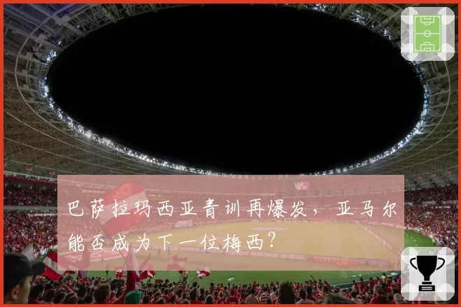 巴萨拉玛西亚青训再爆发，亚马尔能否成为下一位梅西？
