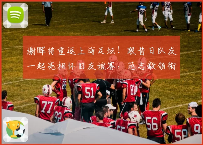 谢晖将重返上海足坛！跟昔日队友一起亮相怀旧友谊赛，范志毅领衔