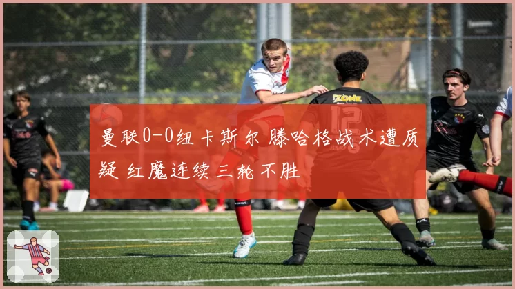 曼联0-0纽卡斯尔 滕哈格战术遭质疑 红魔连续三轮不胜