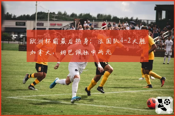 欧洲杯前最后热身：法国队4-2大胜加拿大，姆巴佩独中两元