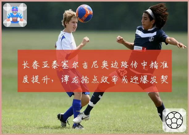 长春亚泰塞尔吉尼奥边路传中精准度提升,谭龙抢点效率或迎爆发契机