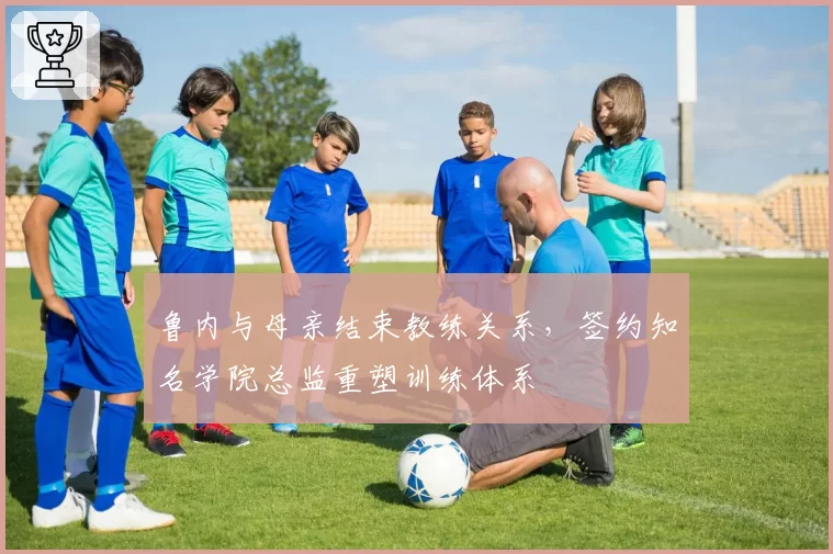 鲁内与母亲结束教练关系，签约知名学院总监重塑训练体系