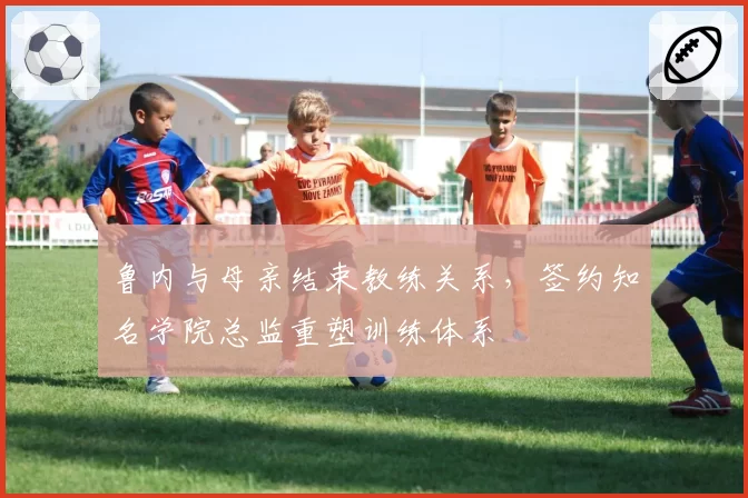 鲁内与母亲结束教练关系，签约知名学院总监重塑训练体系