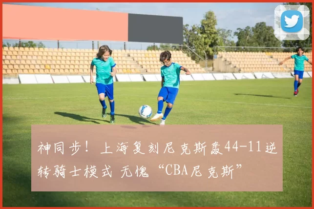 神同步！上海复刻尼克斯轰44-11逆转骑士模式 无愧“CBA尼克斯”
