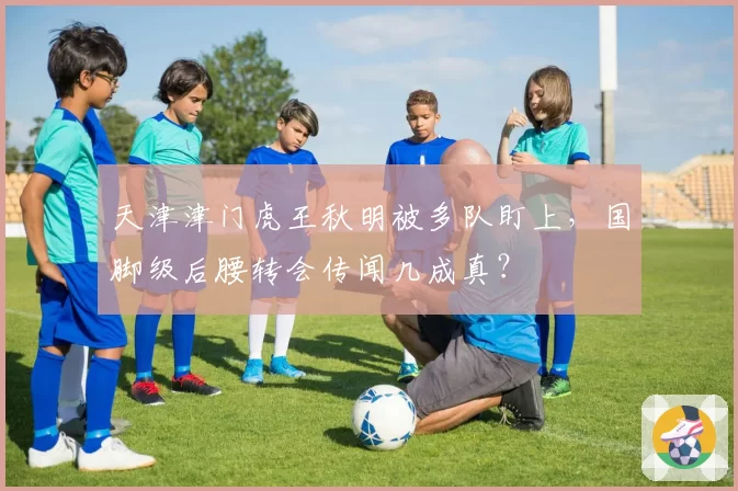 天津津门虎王秋明被多队盯上，国脚级后腰转会传闻几成真？