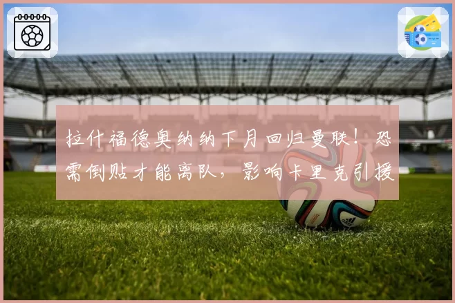 拉什福德奥纳纳下月回归曼联！恐需倒贴才能离队，影响卡里克引援