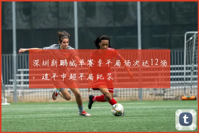 深圳新鹏城单赛季平局场次达12场,追平中超平局纪录