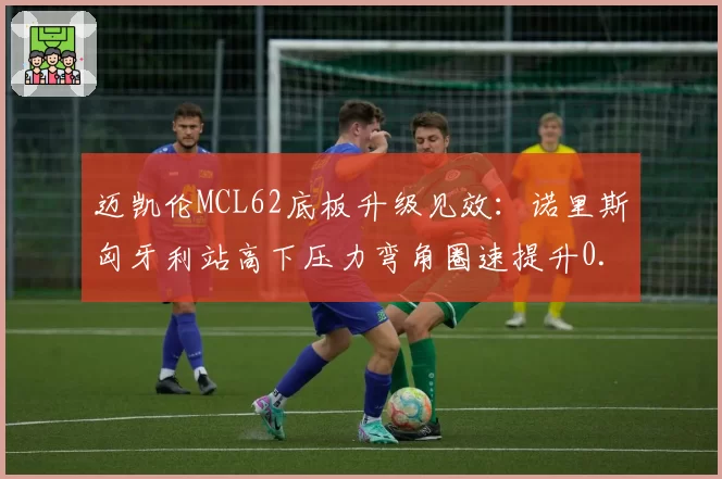 迈凯伦MCL62底板升级见效:诺里斯匈牙利站高下压力弯角圈速提升0.4秒