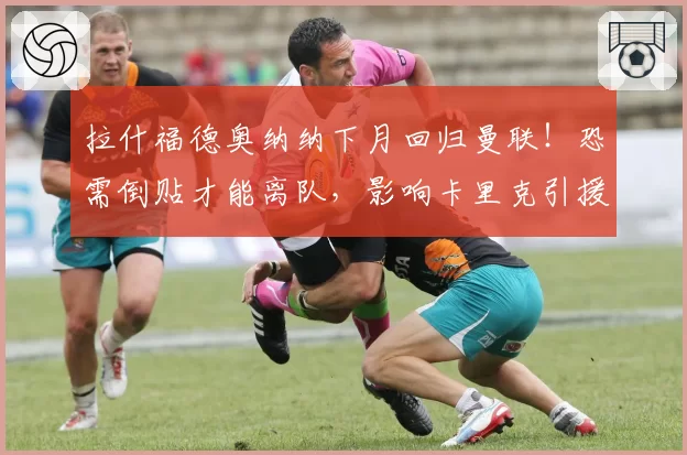拉什福德奥纳纳下月回归曼联！恐需倒贴才能离队，影响卡里克引援