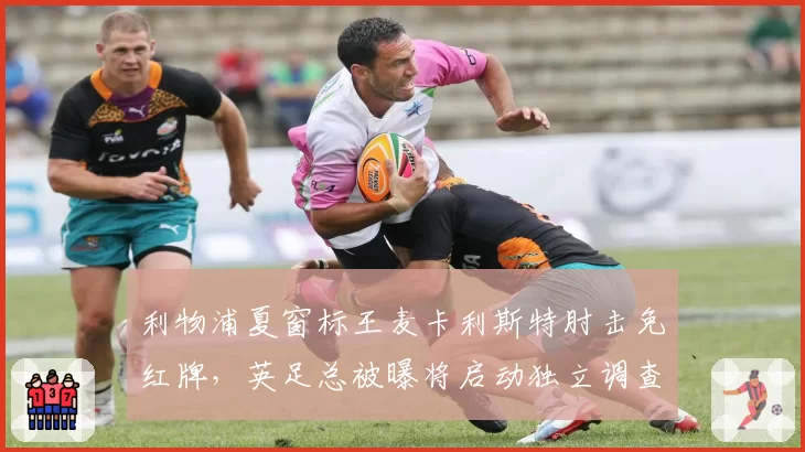 利物浦夏窗标王麦卡利斯特肘击免红牌，英足总被曝将启动独立调查程序