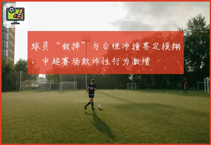 球员“假摔”与合理冲撞界定模糊,中超赛场欺诈性行为激增
