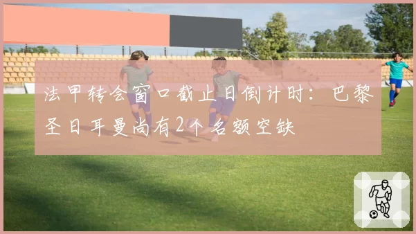 法甲转会窗口截止日倒计时：巴黎圣日耳曼尚有2个名额空缺