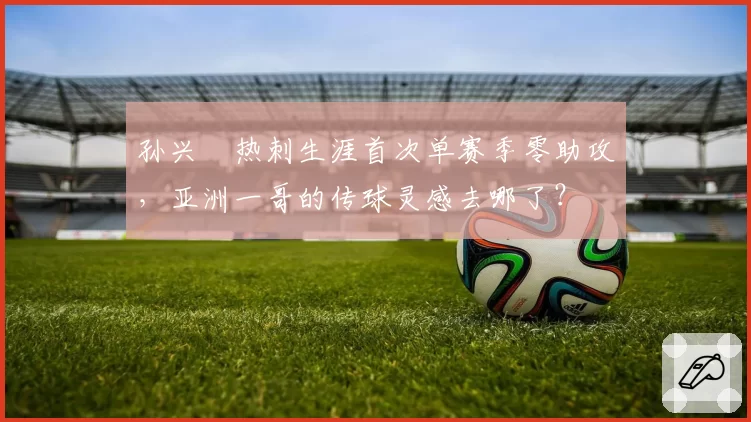 孙兴慜热刺生涯首次单赛季零助攻,亚洲一哥的传球灵感去哪了?