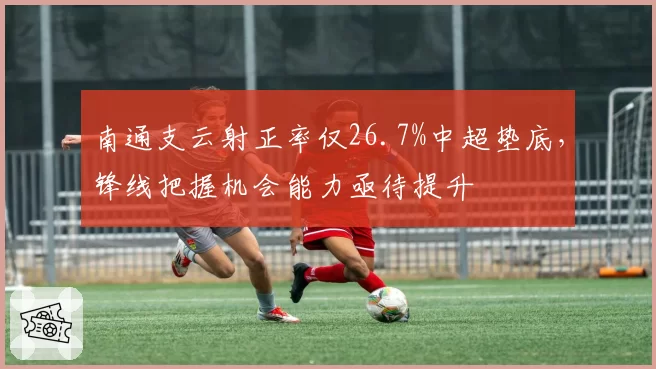 南通支云射正率仅26.7%中超垫底，锋线把握机会能力亟待提升